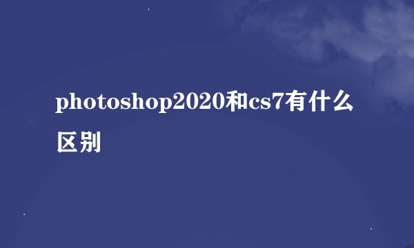 photoshop2020和cs7有什么区别