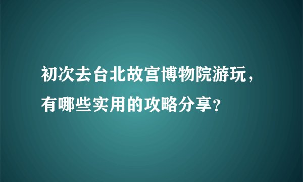初次去台北故宫博物院游玩，有哪些实用的攻略分享？
