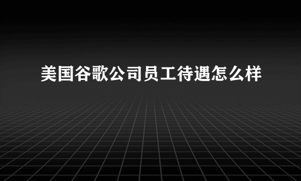美国谷歌公司员工待遇怎么样