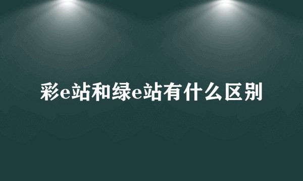 彩e站和绿e站有什么区别