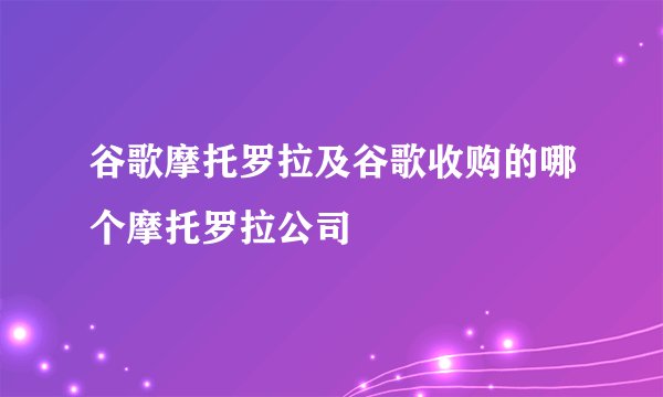 谷歌摩托罗拉及谷歌收购的哪个摩托罗拉公司