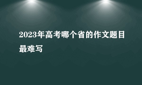 2023年高考哪个省的作文题目最难写