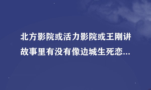北方影院或活力影院或王刚讲故事里有没有像边城生死恋天知恋对局烽火姻缘这样的视频？
