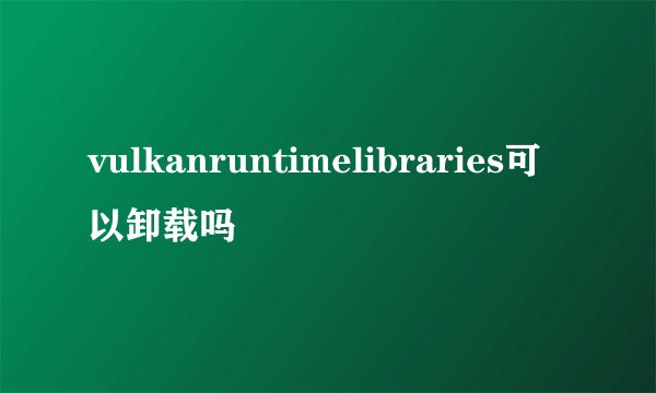 vulkanruntimelibraries可以卸载吗