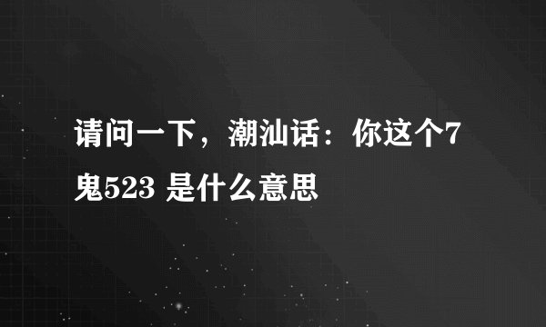 请问一下，潮汕话：你这个7鬼523 是什么意思