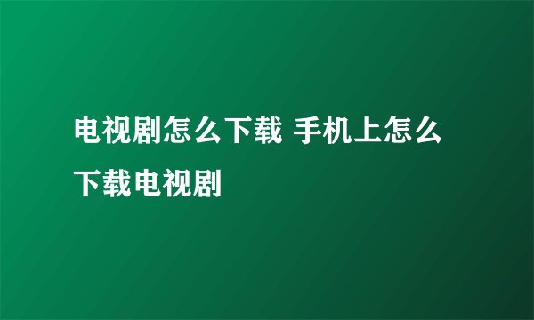电视剧怎么下载 手机上怎么下载电视剧