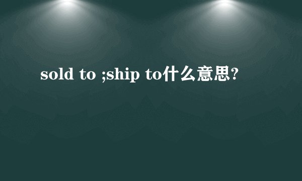 sold to ;ship to什么意思?