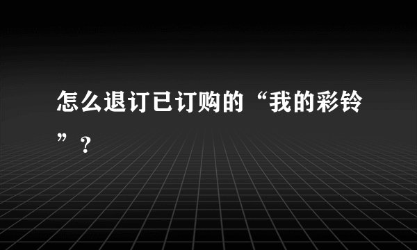 怎么退订已订购的“我的彩铃”？