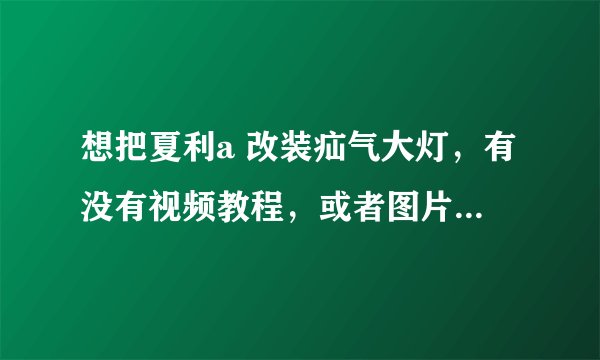 想把夏利a 改装疝气大灯，有没有视频教程，或者图片教程，或者总成一套多少钱？哪位