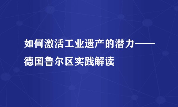 如何激活工业遗产的潜力——德国鲁尔区实践解读