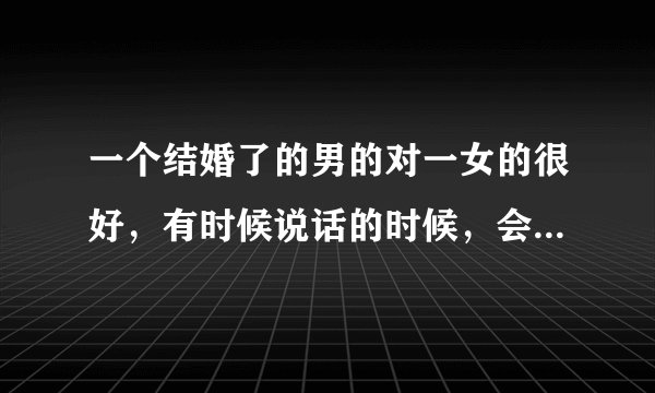 一个结婚了的男的对一女的很好，有时候说话的时候，会突然摸女生的脸，有时候还捏下胳膊，腰什么的，