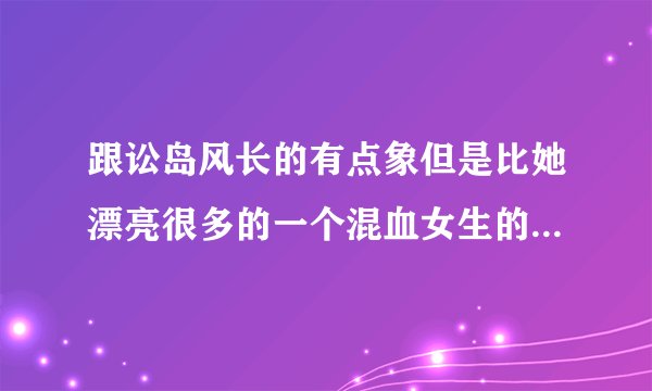 跟讼岛风长的有点象但是比她漂亮很多的一个混血女生的名字，谁知道提示下拉`