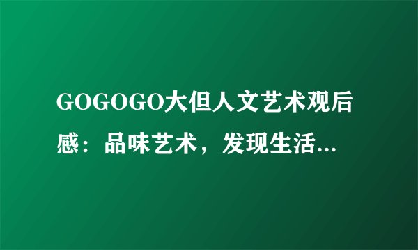 GOGOGO大但人文艺术观后感：品味艺术，发现生活中的美好!