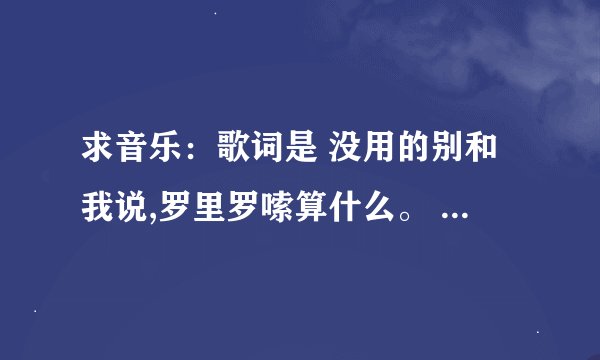 求音乐：歌词是 没用的别和我说,罗里罗嗦算什么。 收好你的嘴脸，不要来烦我，收好你的嘴脸，别说你爱我