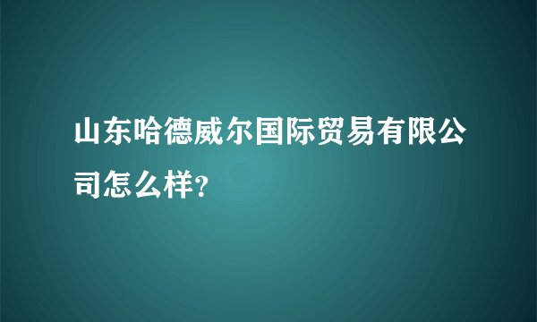 山东哈德威尔国际贸易有限公司怎么样？