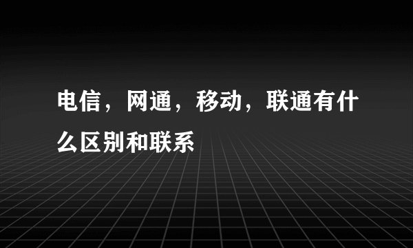 电信，网通，移动，联通有什么区别和联系