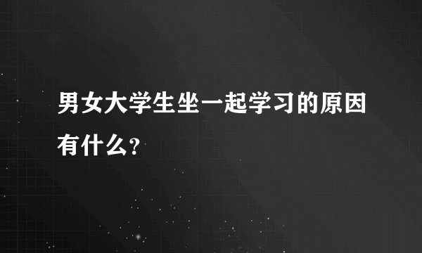 男女大学生坐一起学习的原因有什么？