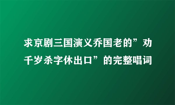 求京剧三国演义乔国老的”劝千岁杀字休出口”的完整唱词