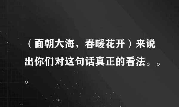 （面朝大海，春暖花开）来说出你们对这句话真正的看法。。。