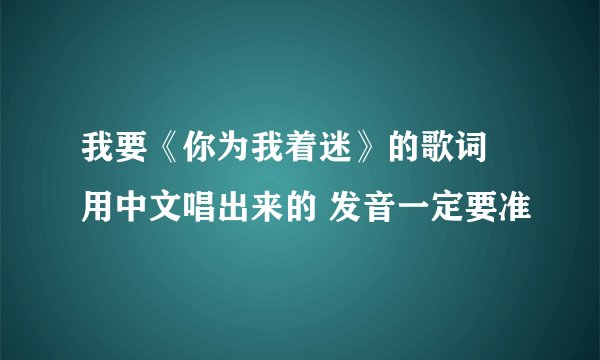 我要《你为我着迷》的歌词 用中文唱出来的 发音一定要准