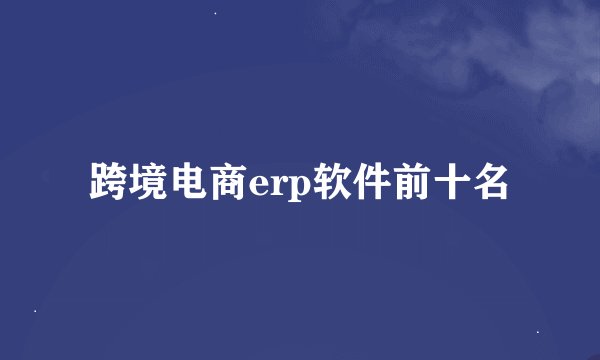 跨境电商erp软件前十名