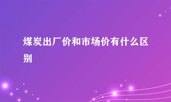 煤炭出厂价和市场价有什么区别