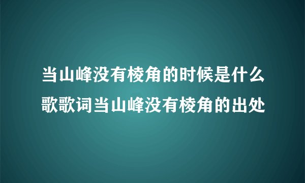 当山峰没有棱角的时候是什么歌歌词当山峰没有棱角的出处