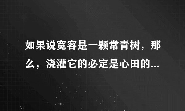 如果说宽容是一颗常青树，那么，浇灌它的必定是心田的清泉。（仿写句子）

如果说宽容是一颗充满绿意的