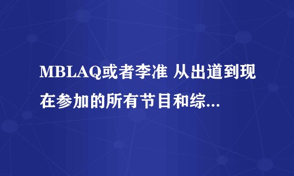 MBLAQ或者李准 从出道到现在参加的所有节目和综艺 拜托亲详细一点