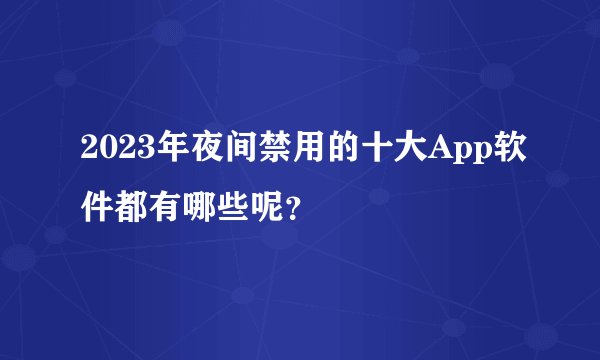 2023年夜间禁用的十大App软件都有哪些呢？