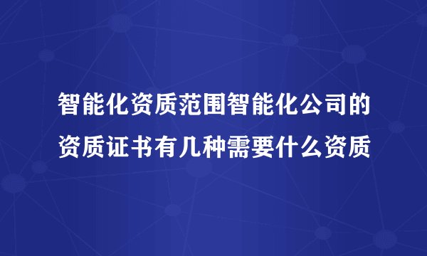 智能化资质范围智能化公司的资质证书有几种需要什么资质