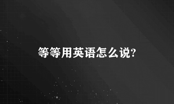等等用英语怎么说?