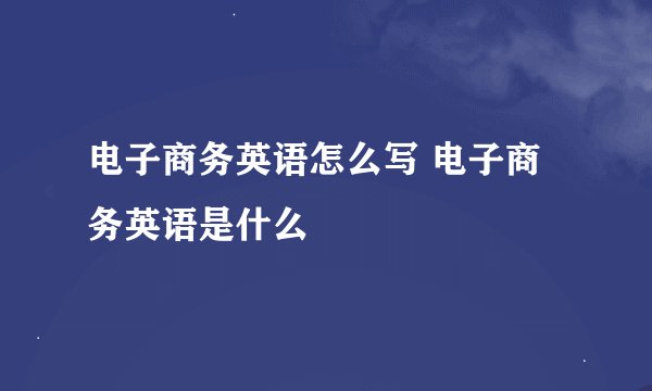 电子商务英语怎么写 电子商务英语是什么