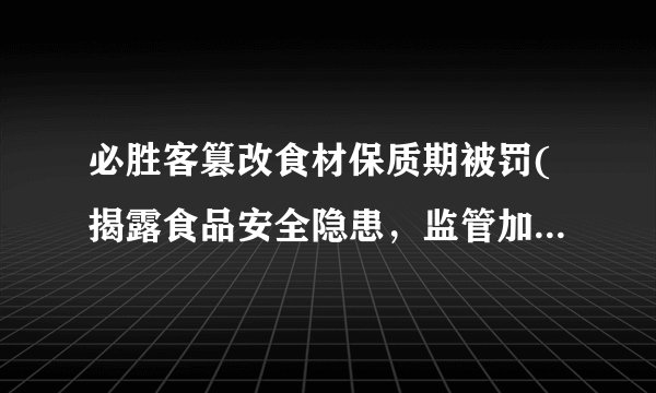 必胜客篡改食材保质期被罚(揭露食品安全隐患，监管加强抽检力度)