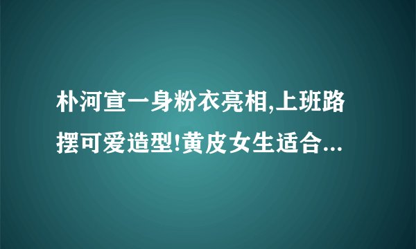 朴河宣一身粉衣亮相,上班路摆可爱造型!黄皮女生适合穿粉色衣服吗?