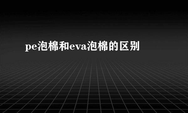pe泡棉和eva泡棉的区别