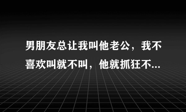 男朋友总让我叫他老公，我不喜欢叫就不叫，他就抓狂不开心，是我的问题还是他的问题啊？又没结婚为啥叫老