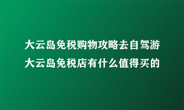 大云岛免税购物攻略去自驾游大云岛免税店有什么值得买的
