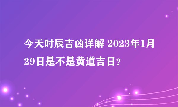 今天时辰吉凶详解 2023年1月29日是不是黄道吉日？