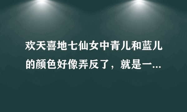 欢天喜地七仙女中青儿和蓝儿的颜色好像弄反了，就是一开始那七个仙女打出的条，青儿和蓝儿的好像弄反了