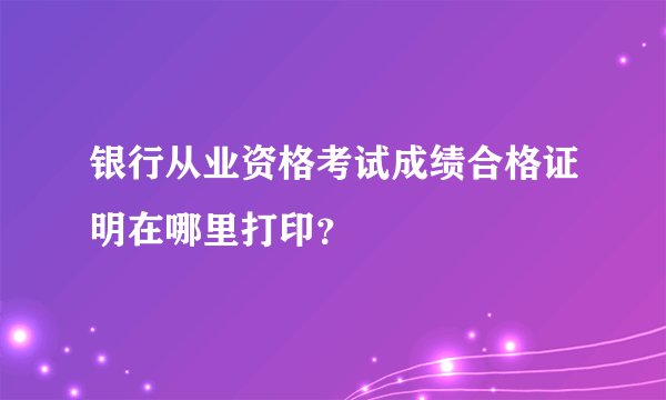 银行从业资格考试成绩合格证明在哪里打印？