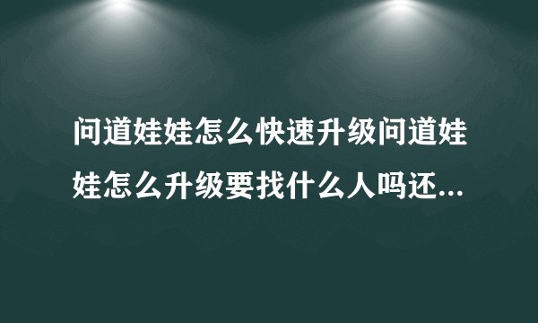 问道娃娃怎么快速升级问道娃娃怎么升级要找什么人吗还是要去什么地方懂的回答