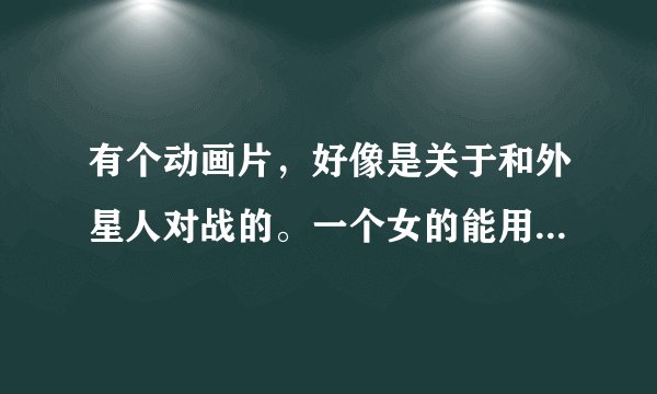 有个动画片，好像是关于和外星人对战的。一个女的能用能力变出玫瑰。几个人都有不同的异能力。