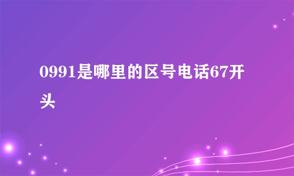 0991是哪里的区号电话67开头