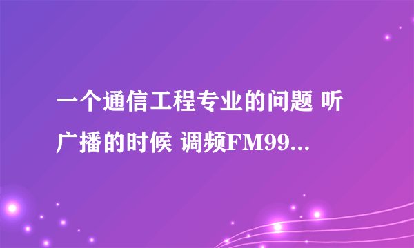 一个通信工程专业的问题 听广播的时候 调频FM99 是什么含义 它的载波信号和调制信号是多少？