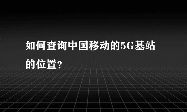如何查询中国移动的5G基站的位置？