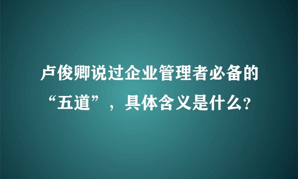 卢俊卿说过企业管理者必备的“五道”，具体含义是什么？