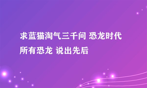 求蓝猫淘气三千问 恐龙时代 所有恐龙 说出先后