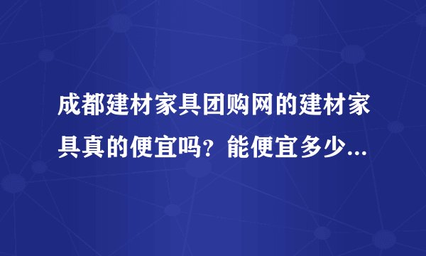成都建材家具团购网的建材家具真的便宜吗？能便宜多少？有质量保障吗？