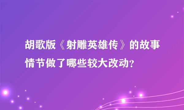 胡歌版《射雕英雄传》的故事情节做了哪些较大改动？